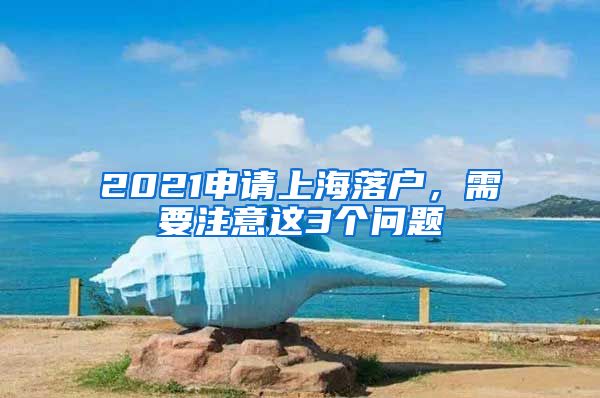 2021申請上海落戶，需要注意這3個問題