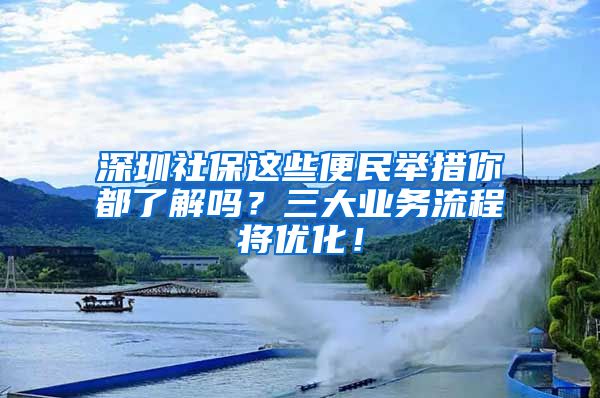 深圳社保這些便民舉措你都了解嗎？三大業(yè)務(wù)流程將優(yōu)化！