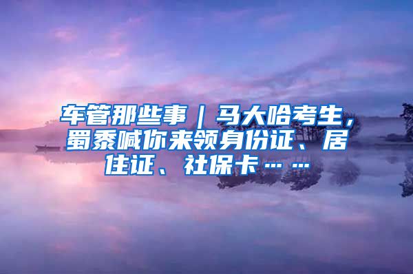 車管那些事｜馬大哈考生，蜀黍喊你來領(lǐng)身份證、居住證、社?？ā?/></p>
			 <p style=