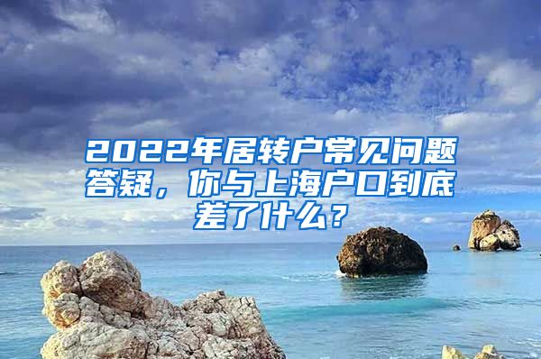 2022年居轉(zhuǎn)戶常見問題答疑，你與上海戶口到底差了什么？