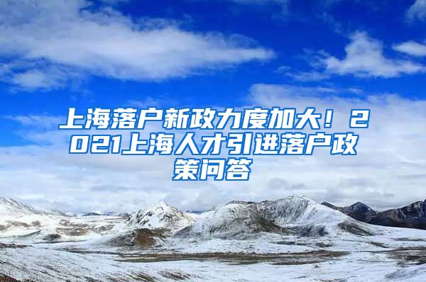 上海落戶新政力度加大！2021上海人才引進(jìn)落戶政策問答