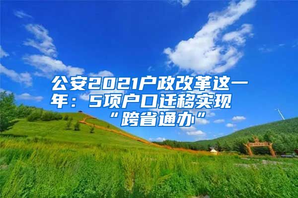 公安2021戶政改革這一年：5項戶口遷移實現(xiàn)“跨省通辦”