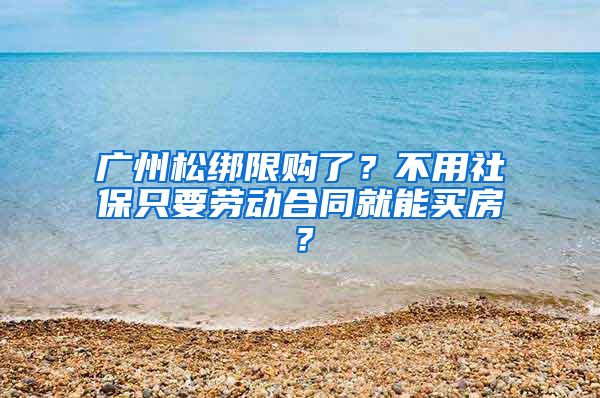 廣州松綁限購了？不用社保只要勞動合同就能買房？