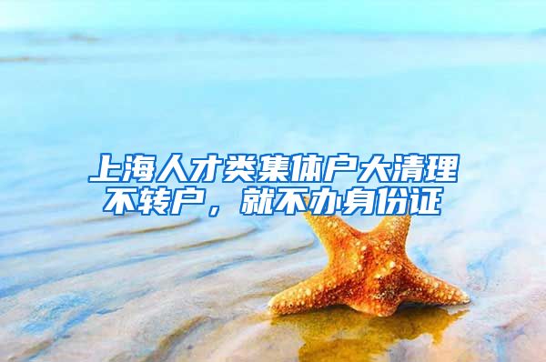 上海人才類集體戶大清理不轉(zhuǎn)戶，就不辦身份證