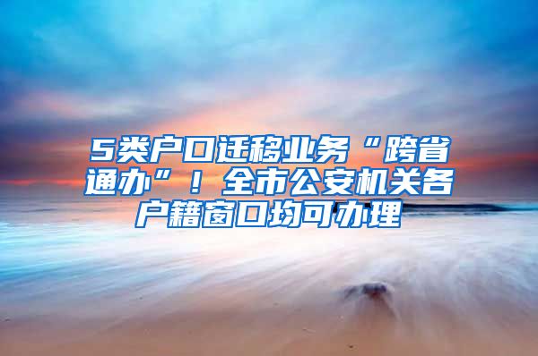 5類戶口遷移業(yè)務(wù)“跨省通辦”！全市公安機關(guān)各戶籍窗口均可辦理