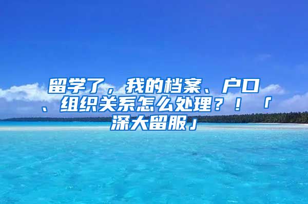 留學了，我的檔案、戶口、組織關(guān)系怎么處理？！「深大留服」