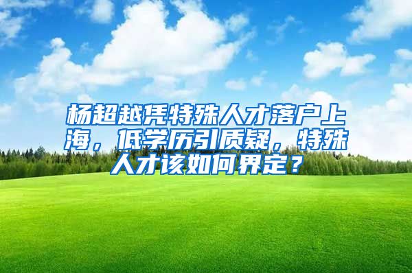 楊超越憑特殊人才落戶上海，低學(xué)歷引質(zhì)疑，特殊人才該如何界定？