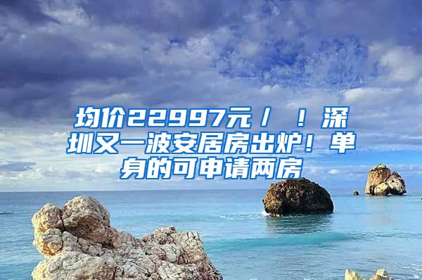 均價22997元／㎡！深圳又一波安居房出爐！單身的可申請兩房