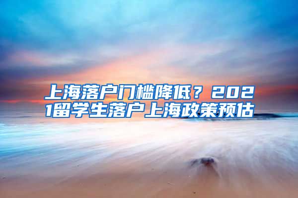 上海落戶門檻降低？2021留學生落戶上海政策預估