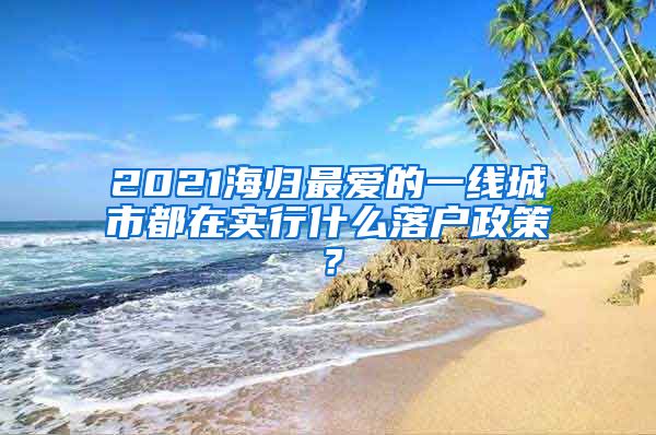 2021海歸最愛的一線城市都在實行什么落戶政策？