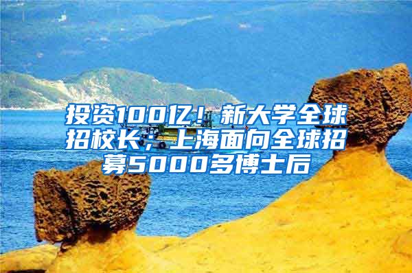 投資100億！新大學(xué)全球招校長(zhǎng)；上海面向全球招募5000多博士后