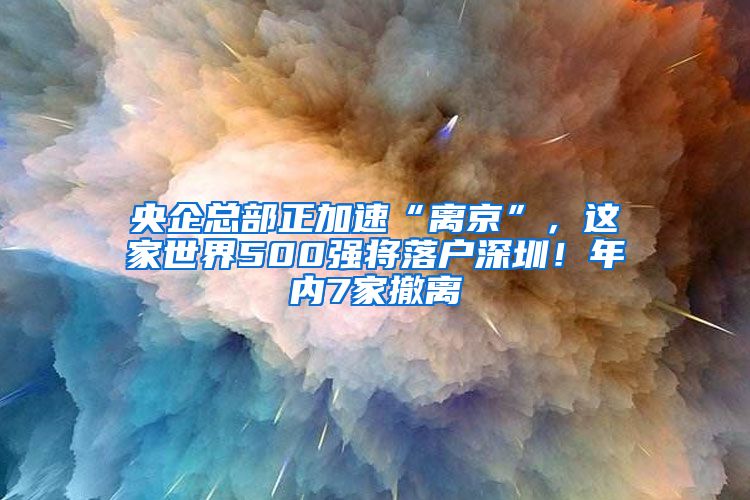 央企總部正加速“離京”，這家世界500強將落戶深圳！年內(nèi)7家撤離