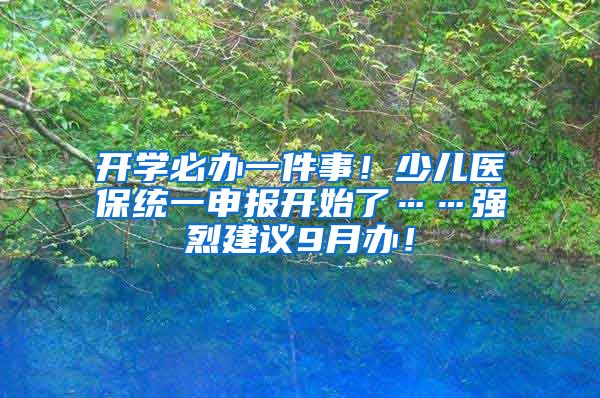 開學(xué)必辦一件事！少兒醫(yī)保統(tǒng)一申報開始了……強烈建議9月辦！