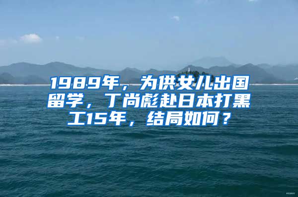 1989年，為供女兒出國留學(xué)，丁尚彪赴日本打黑工15年，結(jié)局如何？