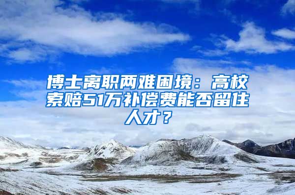 博士離職兩難困境：高校索賠51萬補償費能否留住人才？