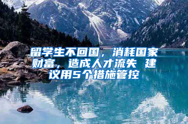 留學(xué)生不回國，消耗國家財富，造成人才流失 建議用5個措施管控