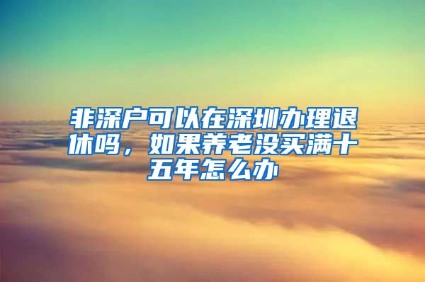 非深戶可以在深圳辦理退休嗎，如果養(yǎng)老沒買滿十五年怎么辦