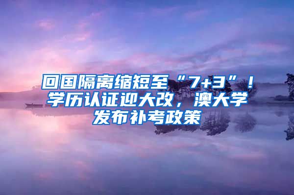 回國隔離縮短至“7+3”！學(xué)歷認(rèn)證迎大改，澳大學(xué)發(fā)布補(bǔ)考政策