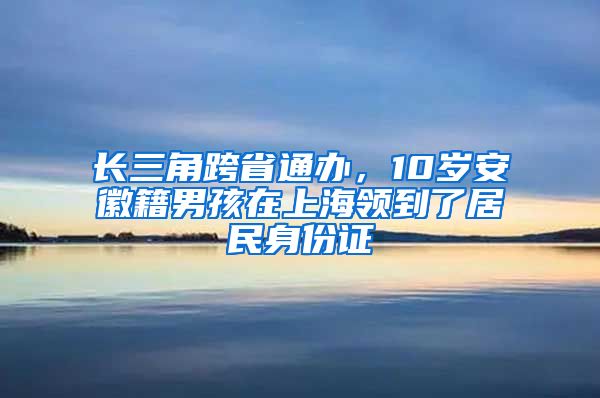 長三角跨省通辦，10歲安徽籍男孩在上海領(lǐng)到了居民身份證