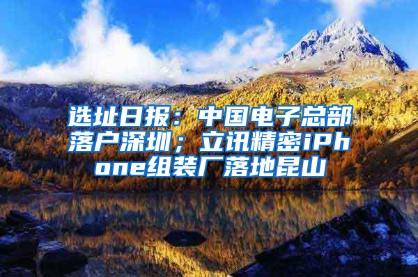 選址日報：中國電子總部落戶深圳；立訊精密iPhone組裝廠落地昆山