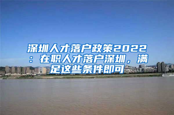 深圳人才落戶政策2022：在職人才落戶深圳，滿足這些條件即可