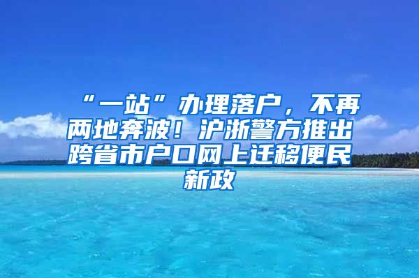 “一站”辦理落戶，不再兩地奔波！滬浙警方推出跨省市戶口網(wǎng)上遷移便民新政