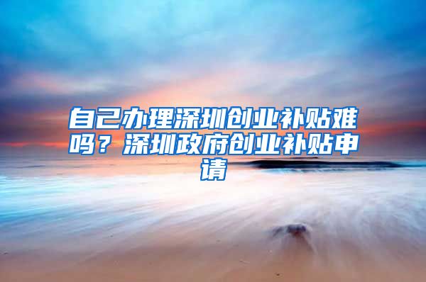 自己辦理深圳創(chuàng)業(yè)補(bǔ)貼難嗎？深圳政府創(chuàng)業(yè)補(bǔ)貼申請(qǐng)