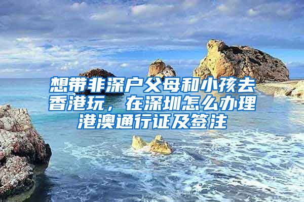 想帶非深戶父母和小孩去香港玩，在深圳怎么辦理港澳通行證及簽注