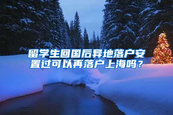 留學生回國后異地落戶安置過可以再落戶上海嗎？