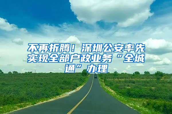 不再折騰！深圳公安率先實(shí)現(xiàn)全部戶政業(yè)務(wù)“全城通”辦理