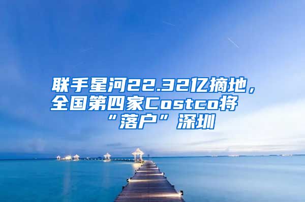 聯(lián)手星河22.32億摘地，全國第四家Costco將“落戶”深圳