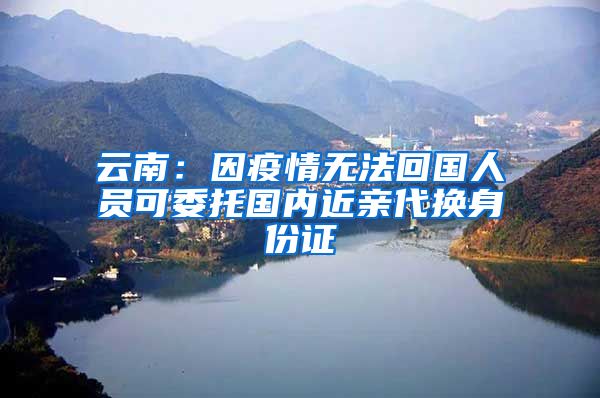 云南：因疫情無法回國人員可委托國內(nèi)近親代換身份證