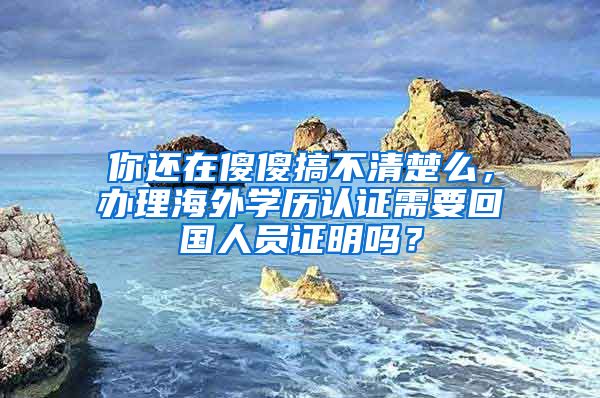 你還在傻傻搞不清楚么，辦理海外學(xué)歷認(rèn)證需要回國(guó)人員證明嗎？