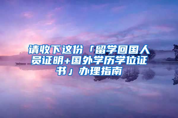 請(qǐng)收下這份「留學(xué)回國人員證明+國外學(xué)歷學(xué)位證書」辦理指南