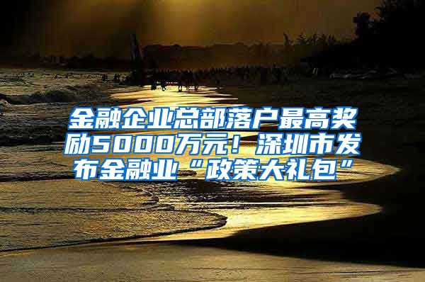 金融企業(yè)總部落戶最高獎勵5000萬元！深圳市發(fā)布金融業(yè)“政策大禮包”