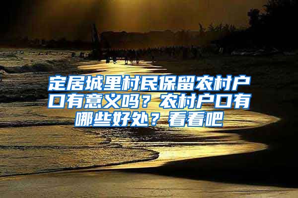 定居城里村民保留農(nóng)村戶口有意義嗎？農(nóng)村戶口有哪些好處？看看吧