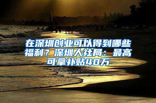 在深圳創(chuàng)業(yè)可以得到哪些福利？深圳人社局：最高可拿補(bǔ)貼40萬