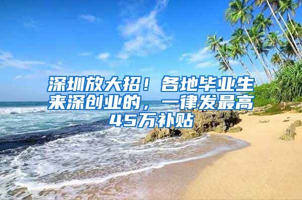 深圳放大招！各地畢業(yè)生來(lái)深創(chuàng)業(yè)的，一律發(fā)最高45萬(wàn)補(bǔ)貼