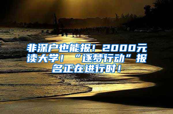 非深戶也能報！2000元讀大學(xué)！“逐夢行動”報名正在進(jìn)行時！