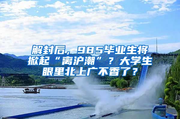 解封后，985畢業(yè)生將掀起“離滬潮”？大學(xué)生眼里北上廣不香了？