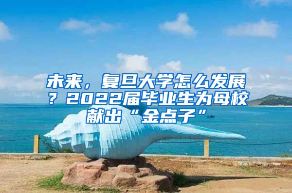 未來，復旦大學怎么發(fā)展？2022屆畢業(yè)生為母校獻出“金點子”