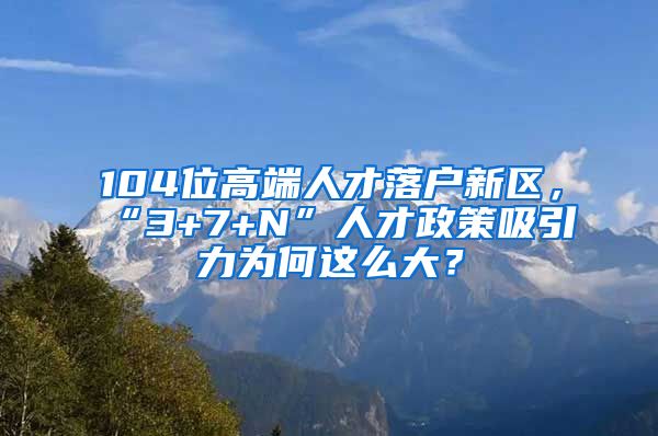 104位高端人才落戶新區(qū)，“3+7+N”人才政策吸引力為何這么大？