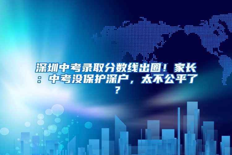 深圳中考錄取分數線出圈！家長：中考沒保護深戶，太不公平了？