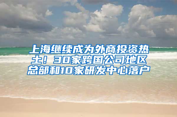 上海繼續(xù)成為外商投資熱土！30家跨國公司地區(qū)總部和10家研發(fā)中心落戶