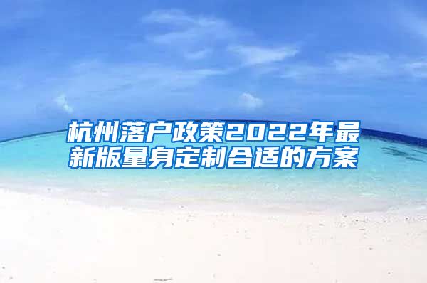 杭州落戶政策2022年最新版量身定制合適的方案