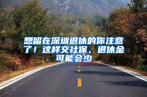 想留在深圳退休的你注意了！這樣交社保，退休金可能會(huì)少