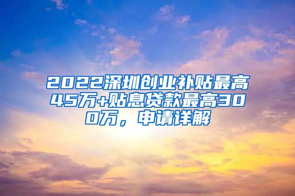 2022深圳創(chuàng)業(yè)補貼最高45萬+貼息貸款最高300萬，申請詳解