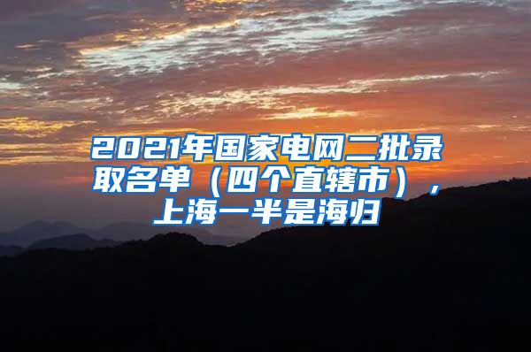 2021年國家電網(wǎng)二批錄取名單（四個直轄市），上海一半是海歸