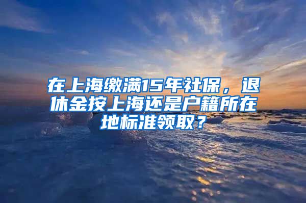 在上海繳滿15年社保，退休金按上海還是戶籍所在地標(biāo)準(zhǔn)領(lǐng)??？