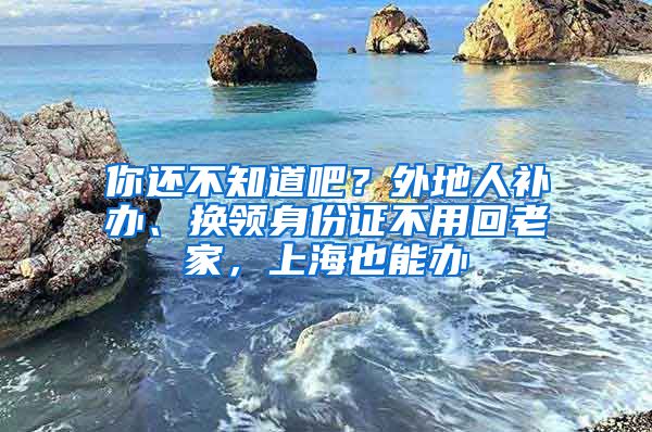 你還不知道吧？外地人補(bǔ)辦、換領(lǐng)身份證不用回老家，上海也能辦